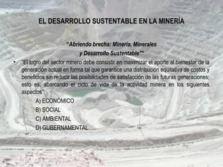 EL DESARROLLO SUSTENTABLE EN LA MINERÍA
“Abriendo brecha: Minería, Minerales
y Desarrollo Sustentable”*
• “El logro del sector minero debe consistir en maximizar el aporte al bienestar de la
generación actual en forma tal que garantice una distribución equitativa de costos y
beneficios sin reducir las posibilidades de satisfacción de las futuras generaciones;
esto es, abarcando el ciclo de vida de la actividad minera en los siguientes
aspectos”:
A) ECONÓMICO
B) SOCIAL
C) AMBIENTAL
D) GUBERNAMENTAL
 