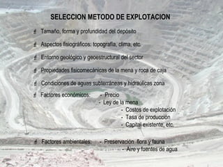SELECCION METODO DE EXPLOTACION
 Aspectos fisiográficos: topografía, clima, etc.
 Entorno geológico y geoestructural del sector
 Factores económicos: - Precio
- Ley de la mena
- Costos de explotación
- Tasa de producción
- Capital existente, etc.
 Condiciones de aguas subterráneas y hidraúlicas zona
 Factores ambientales: - Preservación flora y fauna
- Aire y fuentes de agua
 Tamaño, forma y profundidad del depósito
 Propiedades fisicomecánicas de la mena y roca de caja
 
