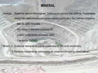 MINERAL
Geólogo: Sustancia natural / Homogénea Composición química bien definida Propiedades
físicas bien determinadas estructura cristalina particular y fija Carácter inorgánico
- Más de 2000 minerales
- Oro nativo (1 elemento químico): Au
- Cuarzo (2 elementos químicos): SiO2.
- Calcopirita: CuFeS2.
Minero: 1) Sustancia natural de la cual se pueda obtener provecho económico.
2) Elemento resultante de operaciones de concentración que se comercializan
 