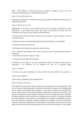 (400 a 1,500 millones de US$ para proyectos medianos a grandes) y por lo tanto son
fuertemente dependientes de la capitalización del proyecto.
Etapa 3: Desarrollo del proyecto
Desarrollo de la Ingeniería de detalle del proyecto, de la planta de tratamiento, desarrollo de la
explotación de la mina.
Etapa 4: Operación de la mina
Dependiendo de la forma y de la localización de la mina, esta etapa se desarrolla en forma
subterránea o a tajo abierto (otros países, rajo abierto, cielo abierto). En ambos casos las
actividades involucradas son, más detalles en Mina (minería):
1. Extracción del mineral por medios mecánicos (como explosivos o palas cargadoras en el caso
de material suelto)
2. Separación de las rocas consideradas mineral mena y los desechos no mineralizados.
3. Chancado o trituración del mineral
4. Clasificación por tamaños del mineral por medio de rejillas
5. Re - trituración del mineral en caso de que el tamaño no sea el adecuado para las tareas de
tratamiento
6. Extracción y transporte al lugar de acopio
7. Transporte hacia la planta de tratamiento.
El producto de esta etapa es una roca mineralizada molida, de tamaño adecuado para su
tratamiento, y la extracción de los elementos de valor en la siguiente etapa.
Etapa 5: Transporte
Los centros de acopio, normalmente se ubican delante del concentrador. Estos pueden ser:
• Silos, tolva o depósitos
• Pilas cónicas, rectangulares, tipo rampa,m km nk
Etapa 6: Beneficio del mineral
Esta etapa busca, por distintos medios, lograr que el mineral pueda ser comercializable. Para
esto se recurren a distintos métodos de beneficio de minerales, los cuales no solo dependen del
tipo de mineral, sino también del yacimiento, ya que cada yacimiento tiene características
propias. Para el caso de los minerales metalíferos, normalmente es necesario concentrarlo. Esto
consiste en una primera etapa, en liberar el mineral de la roca en donde está inserto, valiéndose
de medios mecánicos como la trituración, la molienda y la clasificación. El grado de liberación
del mineral depende de varios factores, y principalmente de la relación costo/beneficio, es decir,
del costo económico y mecánico, contra las ventajas que se obtienen a partir de la liberación.
Luego de la liberación, posiblemente el mineral deba ser concentrado. Esto consiste en elevar el
grado de concentración del mineral (que puede estar dado en gramos/tonelada, o en porcentaje).
 