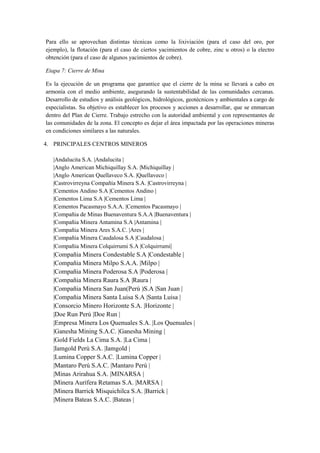 Para ello se aprovechan distintas técnicas como la lixiviación (para el caso del oro, por
ejemplo), la flotación (para el caso de ciertos yacimientos de cobre, zinc u otros) o la electro
obtención (para el caso de algunos yacimientos de cobre).
Etapa 7: Cierre de Mina
Es la ejecución de un programa que garantice que el cierre de la mina se llevará a cabo en
armonía con el medio ambiente, asegurando la sustentabilidad de las comunidades cercanas.
Desarrollo de estudios y análisis geológicos, hidrológicos, geotécnicos y ambientales a cargo de
especialistas. Su objetivo es establecer los procesos y acciones a desarrollar, que se enmarcan
dentro del Plan de Cierre. Trabajo estrecho con la autoridad ambiental y con representantes de
las comunidades de la zona. El concepto es dejar el área impactada por las operaciones mineras
en condiciones similares a las naturales.
4. PRINCIPALES CENTROS MINEROS
|Andalucita S.A. |Andalucita |
|Anglo American Michiquillay S.A. |Michiquillay |
|Anglo American Quellaveco S.A. |Quellaveco |
|Castrovirreyna Compañía Minera S.A. |Castrovirreyna |
|Cementos Andino S.A |Cementos Andino |
|Cementos Lima S.A |Cementos Lima |
|Cementos Pacasmayo S.A.A. |Cementos Pacasmayo |
|Compañia de Minas Buenaventura S.A.A |Buenaventura |
|Compañia Minera Antamina S.A |Antamina |
|Compañia Minera Ares S.A.C. |Ares |
|Compañia Minera Caudalosa S.A |Caudalosa |
|Compañia Minera Colquirrumi S.A |Colquirrumi|
|Compañia Minera Condestable S.A |Condestable |
|Compañia Minera Milpo S.A.A. |Milpo |
|Compañia Minera Poderosa S.A |Poderosa |
|Compañia Minera Raura S.A |Raura |
|Compañia Minera San Juan(Perú )S.A |San Juan |
|Compañia Minera Santa Luisa S.A |Santa Luisa |
|Consorcio Minero Horizonte S.A. |Horizonte |
|Doe Run Perú |Doe Run |
|Empresa Minera Los Quenuales S.A. |Los Quenuales |
|Ganesha Mining S.A.C. |Ganesha Mining |
|Gold Fields La Cima S.A. |La Cima |
|Iamgold Perú S.A. |Iamgold |
|Lumina Copper S.A.C. |Lumina Copper |
|Mantaro Perú S.A.C. |Mantaro Perú |
|Minas Arirahua S.A. |MINARSA |
|Minera Aurífera Retamas S.A. |MARSA |
|Minera Barrick Misquichilca S.A. |Barrick |
|Minera Bateas S.A.C. |Bateas |
 