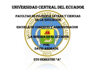 UNIVERSIDAD CENTRAL DEL ECUADOR

 FACULTAD DE FILOSOFIA LETRAS Y CIENCIAS
            DE LA EDUCACION

  ESCUELA DE COMERCIO Y ADMINISTRACION


        LA MINERIA EN EL ECUADOR

                 POR;
            DAVID ANDRADE


            5TO SEMESTRE “A”
 