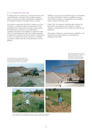 2.3.3. Protección del aire
El cuidado del aire en minería se centra básicamente en el
control del polvo y del ruido. Sólo en algunas explota-
ciones, en las que se realizan tratamientos complejos de
los materiales extraídos, se producen humos y gases.
Para reducir la generación de polvo se riegan los accesos
y caminos, y se pulveriza agua con tensoactivos en los
principales focos de generación de polvo (cintas, puntos
de transferencia y carga, etc.); se instalan filtros y
captadores de polvo en los equipos; se cubren las instala-
ciones de tratamiento para evitar que el polvo generado
se disperse; los productos de menor tamaño se almacenan
en silos; y se cubre la caja de los camiones y se limpian
sus ruedas y fondos antes de su incorporación a las vías
públicas.
También se procura que la emisión de gases a la atmósfera
sea mínima. Para ello se realiza un cuidadoso manteni-
miento de los vehículos y la maquinaria, lo que también
ayuda a reducir el nivel de ruido.
Desde 1995, la maquinaria empleada debe disponer de
marcado CE, que garantiza unas emisiones acústicas
mínimas y situadas dentro de los niveles que determina la
legislación.
Otra práctica habitual es construir barreras artificiales o de
vegetación que filtran el polvo y evitan además la
propagación del ruido.
En los alrededores de las explotaciones mineras, se realizan mediciones periódicas de
ruido y polvo, con el fin de determinar el nivel de incidencia de estos dos agentes.
Los tensoactivos que se añaden al agua en el
riego de las pistas aglomeran las partículas para
que su tamaño y peso aumenten y no puedan
ser dispersadas por el viento y formar polvo.
Para evitar la generación de polvo las
cintas transportadoras, se cubren y se
prolongan con unos dispositivos,
denominados mangas, que reducen
la altura de caída de los materiales.
UT 9 la miner a y el medio ambiente vr. 4.0.qxp 02/03/2007 12:20 PÆgina 10
208
 