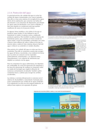 209
2.3.4. Protección del agua
La principal práctica de cuidado del agua es evitar los
vertidos de aguas contaminadas a los cauces naturales.
Para ello se crean unos sistemas de recogida de las aguas
dentro de la explotación, que conectan con balsas de
decantación o con estaciones de depuración, para limpiar
las aguas antes de devolverlas a sus cauces originales, o
bien para dejarlas en condiciones para que puedan
reutilizarse de nuevo en el proceso minero.
En algunas minas metálicas y de carbón en las que se
producen aguas ácidas, lo más habitual es que el
tratamiento se realice en plantas activas, empleando
productos químicos. Pero también se utilizan sistemas de
tratamiento pasivo, que consisten en hacer circular las
aguas ácidas a través de humedales construidos con cañas
y juncos, fosos rellenos de caliza o balsas en las que se
mezcla caliza y estiércol. Estos sistemas elevan el pH del
agua y reducen su contenido en metales disueltos.
Otra práctica de cuidado del agua es evitar que ésta se
contamine. Para ello se construyen cunetas que recogen
las aguas de lluvia y escorrentía, y las conducen de forma
que no entren en contacto con los materiales
potencialmente contaminantes, o se disponen éstos
separadamente y con cubiertas de aislamiento que
impiden su contacto con las aguas.
Para no contaminar las aguas subterráneas, los depósitos
de combustible, las zonas de reparación de maquinaria y
las áreas de almacenaje de residuos se construyen sobre
un solado de hormigón que impide la filtración de
sustancias contaminantes al subsuelo. También suelen
construirse fosos y cubetos para recoger los vertidos
accidentales.
Las oficinas y servicios del personal se conectan con el
sistema de alcantarillado y saneamiento municipal, para
evitar contaminación por vertido de las aguas residuales.
Si la explotación no está cerca de ninguna población, se
utilizan fosas sépticas con separador de grasas.
En las graveras, suelen emplearse los huecos antiguos para decantar los lodos
producidos en el proceso de lavado de la planta de tratamiento.
Sistema de tratamiento
pasivo de aguas ácidas
construido en la
escombrera exterior de
una mina de lignito. En
el primer término de la
imagen, se observa una
balsa rellena de caliza
y estiércol, y al fondo
una ciénaga.
ESQUEMA DE UNA FOSA SÉPTICA ANEXA A UNA NAVE DE MANTENIMIENTO
Los depósitos de combustible se instalan en el interior de una especie de piscina
de hormigón, llamada cubeto, que sirve para recoger los vertidos accidentales de
combustible, y evitar que contaminen el suelo o las aguas.
 