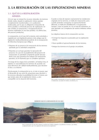 211
3.1. QUÉ ES LA RESTAURACIÓN
MINERA
A la vez que se extraen los recursos minerales, los terrenos
donde estaba situada la explotación minera quedan
completamente transformados y en condiciones
inadecuadas, por lo que es obligatorio restaurarlos de
forma paralela o al final del proceso de explotación. En
este sentido, la restauración, o recuperación de los
terrenos explotados es una fase paralela, o la última fase,
del proceso productivo.
La restauración, en el caso de la minería, está controlada y
regulada por una legislación pionera (más antigua que la
legislación medioambiental procedente de la transposición
de Directivas Europeas) que obliga a:
• Disponer de un proyecto de restauración de los terrenos
aprobado por la autoridad competente.
• Depositar un aval que garantice la ejecución del
proyecto. En caso de incumplimiento del proyecto de
restauración, la autoridad competente puede ejecutar
dicho aval, para garantizar los trabajos de restauración
previstos, en el momento que se considere oportuno.
A lo largo de las etapas de la actividad y al finalizar ésta, el
objetivo es reacondicionar los terrenos de acuerdo con
unas directrices de calidad medioambiental, para devolver
el área a su entorno.
Prácticamente, la restauración no es, ni más ni menos, que
el desarrollo de una serie de actuaciones para devolver a
los terrenos alterados la posibilidad de tener el mismo uso
que tenían antes de la explotación minera, u otro
compatible con la situación del momento.
Cuando se trata de reponer exactamente las condiciones
originales de los terrenos, se habla de restauración, pero
cuando pretende conseguirse un aprovechamiento
diferente, se habla de rehabilitación o recuperación.
Aunque, como se puede ver, no se trata de sinónimos, en
este apartado van a emplearse de manera indistinta ambos
términos.
Los objetivos básicos de la restauración son tres:
• Corregir los impactos ocasionados por la explotación
minera.
• Hacer posible el aprovechamiento de los terrenos.
• Integrar los terrenos en el paisaje circundante.
3. LA RESTAURACIÓN DE LAS EXPLOTACIONES MINERAS
Mina metálica abandonada en la que han quedado numerosos restos de estructuras
e instalaciones, una balsa de residuos, escombreras, etc.
Para la restauración de esta mina, primero se retiraron los residuos, después se acondicionó el terreno y, por último,
se plantaron pinos, que es la vegetación del entorno de la explotación.
DIFERENTES FASES EN LA RESTAURACIÓN DE UNA MINA
 