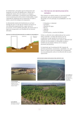 Es fundamental y preceptivo que la restauración esté
integrada en las fases de planificación y diseño de la
explotación minera. De esta manera, se consiguen
beneficios ambientales y económicos muy importantes,
como la minimización de los efectos desfavorables, mayor
capacidad de adaptación de la restauración al medio y
menor coste de los trabajos de restauración.
La denominada minería de transferencia es un buen
ejemplo de esto. En este tipo de minería, los huecos se
van rellenando progresivamente, según avanza la
excavación, con los estériles generados, de manera que se
logra una recuperación casi inmediata de los terrenos
afectados.
3.2. TÉCNICAS DE RESTAURACIÓN
MINERA
Para restaurar un espacio minero, es necesario decidir
previamente qué uso post-operacional se puede
desarrollar en él. En principio, las posibilidades son muy
amplias:
• Urbanístico e industrial.
• Vertedero.
• Depósito de agua.
• Recreo.
• Agrícola.
• Forestal.
• Conservación y creación de hábitats.
Si bien, su elección está condicionada por las caracte-
rísticas naturales y sociales del entorno, por las
condiciones en que queden los terrenos tras la
explotación, por la normativa que regula la utilización del
territorio, las necesidades y/o demandas sociales y
también por los propios intereses de la empresa
promotora del proyecto.
Es importante que la participación del conjunto de
personas particulares, asociaciones, autoridades, etc., que
tienen un interés real en el resultado de la restauración,
sea una participación activa en la selección del uso post-
operacional.
ESQUEMA DE EXPLOTACIÓN-RESTAURACIÓN EN MINERÍA DE TRANSFERENCIA
EXPLOTACIONES MINERAS RESTAURADAS PARA DISTINTOS USOS
USO FORESTAL
Repoblación de pino en
una cantera de caliza.
USO DE RECREO
Campo de golf y zona
deportiva en una
cantera de Florida en
Estados Unidos.
USO AGRÍCOLA
Mina de carbón
restaurada para
usos agrícolas en
Puertollano,
Ciudad Real.
Recuperación Explotación Retirada de
cobertera
UT 9 la miner a y el medio ambiente vr. 4.0.qxp 02/03/2007 12:23 PÆgina 14
212
 