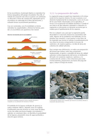 215
En las escombreras, el principal objetivo es reproducir las
formas topográficas del paisaje circundante. Para ello, el
método de actuación más eficaz es prever con antelación
su ubicación y forma de construcción, intentando que la
escombrera no sobresalga de la línea del horizonte, y
evitando formas excesivamente geométricas.
Una vez construidas, con el remodelado se intenta
redondear las angulosidades y eliminar las bermas, para
dar a la escombrera una apariencia más natural.
El modelado de las lagunas residuales de graveras se
realiza mediante relleno y dejando zonas sin explotar.
Combinando estas dos técnicas se crean zonas de playa;
se da a las orillas una forma irregular, con entrantes y
salientes; se construyen islas y se diversifica la profundidad
de las lagunas, preparando zonas de aguas profundas y
otras de aguas someras.
3.2.2. La preparación del suelo
La vegetación juega un papel muy importante en la restau-
ración de los espacios mineros. En unas ocasiones, es el
elemento fundamental de la restauración, como en el caso
de los usos finales relacionados con la agricultura, el
recreo o la recuperación de hábitats faunísticos. Cuando el
uso final es de tipo industrial, urbanístico o deportivo, la
vegetación es únicamente un elemento accesorio que se
emplea para el ajardinamiento de los espacios.
Pero en cualquier caso, para que la vegetación pueda
desarrollarse es necesario mejorar las características del
suelo. Algunos de los problemas más habituales son los
tamaños muy extremos, o muy gruesos o muy finos, de
los materiales que forman el sustrato; la predominancia de
roca dura; la excesiva compactación; la escasez de
nutrientes y de materia orgánica; y la falta de tierras de
cobertera de calidad suficiente.
Para corregir estas deficiencias, se realiza una preparación
del terreno que incluye, entre otras actuaciones
fundamentales, el aporte y extendido de tierras de calidad
suficiente, la descompactación del terreno, la fertilización
del suelo con sustancias orgánicas y químicas, y la
construcción de cunetas y otras estructuras para evitar
encharcamientos, proporcionar una buena descarga del
agua y reducir el riesgo de erosión.
Escombrera remodelada imitando las formas naturales del terreno y
revegetada con una plantación de manzanos en Asturias.
PROCESO DE REMODELADO DE ESCOMBRERAS
La diversidad de tamaños de los materiales que forman las escombreras dificulta la
restauración adecuada de éstas.
Escombrera
Acopio de la
tierra vegetal
Extendido de la
tierra vegetal
Extendido y remodelado
de la escombrera
 