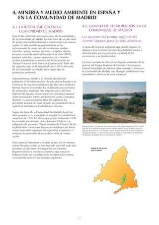 217
4.1. LA RESTAURACIÓN EN LA
COMUNIDAD DE MADRID
Una de las principales preocupaciones de las autoridades
de la Comunidad de Madrid ha sido dotar de un alto nivel
de protección medioambiental al entorno físico de nuestra
región. En este sentido, progresivamente se ha
incrementado la protección de los distintos medios
naturales: sierras, montes, páramos, campiñas, riberas,
parques, zonas de protección especial de aves (ZEPA),
parques naturales, parques regionales, etc.; estando
incluso actualmente en tramitación la declaración de
"Parque Nacional de la Sierra de Guadarrama". Todo ello
ha supuesto, que en la actualidad casi el 50 % del suelo
de la Comunidad de Madrid tiene algún tipo de
protección ambiental.
Adicionalmente, debido a la elevada densidad de
población (740 habitantes/km2, la más alta de España) y la
existencia de muchos ecosistemas de alto valor medioam-
biental, nuestra Comunidad ha establecido una normativa
de protección ambiental más exigente que la de otras
regiones de España, lo que unido a la normativa regional
sobre restauración minera (incluidos los avales correspon-
dientes), y a una exhaustiva labor de vigilancia, ha
permitido alcanzar un nivel elevado de restauración de la
superficie afectada por explotaciones mineras.
Según los datos de la Comunidad de Madrid, desde los
años noventa se ha explotado en nuestra Comunidad una
superficie de 3.500 ha, de las que se han restaurado 2.500
ha, estando actualmente en explotación 1.000 ha. La
obligación de presentar "Planes Anuales de Labores" de las
explotaciones mineras en los que se establecen, de forma
anual, entre otros aspectos, las superficies a explotar y a
restaurar, ha permitido alcanzar dicho nivel de restau-
ración.
Otro aspecto importante a resaltar es que, en las restaura-
ciones llevadas a cabo, se han buscado usos del suelo que
permiten un alto nivel de integración en el medio,
llegando incluso a crearse ecosistemas que nunca se
hubieran dado sin la existencia de la explotación minera,
como puede verse en los ejemplos siguientes.
4.2. EJEMPLO DE RESTAURACIÓN EN LA
COMUNIDAD DE MADRID
Las graveras del parque regional del
sureste: lagunas para las aves acuáticas
A pesar del impacto ambiental que puede originar, en
algunos casos la minería proporciona hábitats nuevos y
diversificados que incrementan la calidad de los
ecosistemas y su biodiversidad.
Un claro ejemplo de ello son las lagunas residuales de la
gravera del Parque Regional del Sureste. Estas lagunas
forman humedales de altísimo valor ecológico, únicos en
la Comunidad de Madrid, que albergan poblaciones muy
abundantes y diversas de aves acuáticas.
4. MINERÍA Y MEDIO AMBIENTE EN ESPAÑA Y
EN LA COMUNIDAD DE MADRID
Existen más de 123 lagunas, que cubren unas 400 ha de superficie, de las cuales
más del 90 % tienen su origen en la actividad minera. Varias de ellas, como las
Lagunas de El Porcal o Las Arriadas, están situadas dentro de la Zona de Reserva
Integral del Parque, y otras muchas están incluidas en el Catálogo de Embalses y
Humedales protegidos de la Comunidad de Madrid.
PARQUE REGIONAL
DEL SURESTE
UT 9 la miner a y el medio ambiente vr. 4.0.qxp 02/03/2007 12:27 PÆgina 19
 