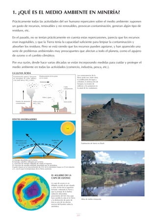 201
Prácticamente todas las actividades del ser humano repercuten sobre el medio ambiente: suponen
un gasto de recursos, renovables y no renovables, provocan contaminación, generan algún tipo de
residuos, etc.
En el pasado, no se tenían prácticamente en cuenta estas repercusiones, parecía que los recursos
eran inagotables, y que la Tierra tenía la capacidad suficiente para limpiar la contaminación y
absorber los residuos. Pero se está viendo que los recursos pueden agotarse, y han aparecido una
serie de problemas ambientales muy preocupantes que afectan a todo el planeta, como el agujero
de ozono o el cambio climático.
Por esa razón, desde hace varias décadas se están incorporando medidas para cuidar y proteger el
medio ambiente en todas las actividades (comercio, industria, pesca, etc.).
1. ¿QUÉ ES EL MEDIO AMBIENTE EN MINERÍA?
Sol
Radiación
solar
Atmósfera con
alto contenido
de CO2
C
D B
A
A: Energía absorbida por la tierra.
B: Energía calorífica reflejada por la tierra.
C: Fracción de energía reflejada de vuelta al espacio.
D: Fracción de energía reflejada absorbida por la atmósfera.
Cuanto mayor es la concentración de CO2 en la atmósfera mayor es D en relación
a C, con lo que la temperatura de la Tierra aumenta.
EFECTO INVERNADERO
Desplazamiento de las gotas
con el viento
Caída
contaminante
Transformación química: formación
de microgotas de ácido sulfúrico
y de ácido nítrico: NO2 a HNO3
Emisión de elementos
contaminantes
Hidrocarburos,
NO2 y SO2
Polvo y gases
Lluvia ácida
Las consecuencias de la
lluvia ácida son, entre otras,
la acidificación de lagos y
embalses, la destrucción de
bosques, la erosión de
edificios y los perjuicios en
la salud de los ciudadanos.
EL AGUJERO DE LA
CAPA DE OZONO
LA LLUVIA ÁCIDA
La capa de ozono es un
delgado escudo de gas situado
a unos 20 km de la superficie
terrestre, rodeando la Tierra y
que la protege de la dañina
radiación ultravioleta
proveniente del Sol. Esta capa
hace posible la vida en la Tierra
y la destrucción de parte de
ésta es uno de los efectos
nocivos del hombre sobre la
atmósfera.
SUPERFICIE TERRESTRE
Explotación de hierro en Brasil.
Mina de niobio restaurada.
UT 9 la miner a y el medio ambiente vr. 4.0.qxp 02/03/2007 12:15 PÆgina 3
 