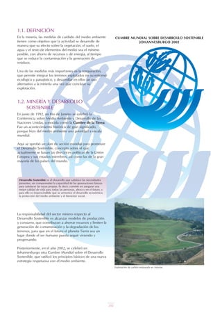 1.1. DEFINICIÓN
En la minería, las medidas de cuidado del medio ambiente
tienen como objetivo que la actividad se desarrolle de
manera que su efecto sobre la vegetación, el suelo, el
agua y el resto de elementos del medio sea el mínimo
posible, con ahorro de recursos y de energía, al tiempo
que se reduce la contaminación y la generación de
residuos.
Una de las medidas más importantes es la restauración,
que permite integrar los terrenos explotados en su entorno
ecológico y paisajístico, y desarrollar en ellos un uso
alternativo a la minería una vez que concluye su
explotación.
1.2. MINERÍA Y DESARROLLO
SOSTENIBLE
En junio de 1992, en Río de Janeiro se celebró la
Conferencia sobre Medio Ambiente y Desarrollo de las
Naciones Unidas, conocida como la Cumbre de la Tierra.
Fue un acontecimiento histórico de gran significado,
porque hizo del medio ambiente una prioridad a escala
mundial.
Aquí se aprobó un plan de acción mundial para promover
el Desarrollo Sostenible, concepto sobre el que
actualmente se basan las directrices políticas de la Unión
Europea y sus estados miembros, así como las de la gran
mayoría de los países del mundo.
CUMBRE MUNDIAL SOBRE DESARROLLO SOSTENIBLE
JOHANNESBURGO 2002
Desarrollo Sostenible es el desarrollo que satisface las necesidades
presentes, sin comprometer la capacidad de las generaciones futuras
para satisfacer las suyas propias. Es decir, consiste en asegurar una
mejor calidad de vida para todas las personas, ahora y en el futuro, y
para ello es imprescindible que se armonice el desarrollo económico,
la protección del medio ambiente y el bienestar social.
La responsabilidad del sector minero respecto al
Desarrollo Sostenible es alcanzar modelos de producción
y consumo, que contribuyan a ahorrar recursos y limiten la
generación de contaminación y la degradación de los
terrenos, para que en el futuro el planeta Tierra sea un
lugar donde el ser humano pueda seguir viviendo y
progresando.
Posteriormente, en el año 2002, se celebró en
Johannesburgo otra Cumbre Mundial sobre el Desarrollo
Sostenible, que ratificó los principios básicos de una nueva
estrategia respetuosa con el medio ambiente.
Explotación de carbón restaurada en Asturias.
202
 