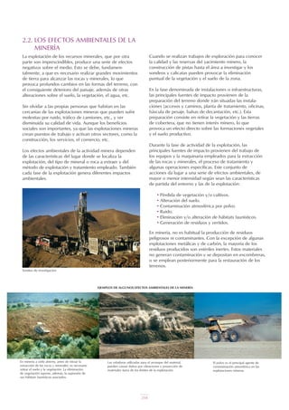 2.2. LOS EFECTOS AMBIENTALES DE LA
MINERÍA
La explotación de los recursos minerales, que por otra
parte son imprescindibles, produce una serie de efectos
negativos sobre el medio. Esto se debe, fundamen-
talmente, a que es necesario realizar grandes movimientos
de tierra para alcanzar las rocas y minerales, lo que
provoca profundos cambios en las formas del terreno, con
el consiguiente deterioro del paisaje, además de otras
alteraciones sobre el suelo, la vegetación, el agua, etc.
Sin olvidar a las propias personas que habitan en las
cercanías de las explotaciones mineras que pueden sufrir
molestias por ruido, tráfico de camiones, etc., y ver
disminuida su calidad de vida. Aunque los beneficios
sociales son importantes, ya que las explotaciones mineras
crean puestos de trabajo y activan otros sectores, como la
construcción, los servicios, el comercio, etc.
Los efectos ambientales de la actividad minera dependen
de las características del lugar donde se localiza la
explotación, del tipo de mineral o roca a extraer y del
método de explotación y tratamiento empleado. También
cada fase de la explotación genera diferentes impactos
ambientales.
El polvo es el principal agente de
contaminación atmosférica en las
explotaciones mineras.
Las voladuras utilizadas para el arranque del material,
pueden causar daños por vibraciones y proyección de
materiales fuera de los límites de la explotación.
En minería a cielo abierto, antes de iniciar la
extracción de las rocas y minerales, es necesario
retirar el suelo y la vegetación. La eliminación
de vegetación supone, además, la supresión de
sus hábitats faunísticos asociados.
EJEMPLOS DE ALGUNOS EFECTOS AMBIENTALES DE LA MINERÍA
Cuando se realizan trabajos de exploración para conocer
la calidad y las reservas del yacimiento minero, la
construcción de pistas hasta el área a investigar y los
sondeos y calicatas pueden provocar la eliminación
puntual de la vegetación y el suelo de la zona.
En la fase denominada de instalaciones o infraestructuras,
las principales fuentes de impacto provienen de la
preparación del terreno donde irán situadas las instala-
ciones (accesos y caminos, planta de tratamiento, oficinas,
báscula de pesaje, balsas de decantación, etc.). Esta
preparación consiste en retirar la vegetación y las tierras
de cobertera, que no tienen interés minero, lo que
provoca un efecto directo sobre las formaciones vegetales
y el suelo productivo.
Durante la fase de actividad de la explotación, las
principales fuentes de impacto provienen del trabajo de
los equipos y la maquinaria empleados para la extracción
de las rocas y minerales, el proceso de tratamiento y
algunas operaciones específicas. Este conjunto de
acciones da lugar a una serie de efectos ambientales, de
mayor o menor intensidad según sean las características
de partida del entorno y las de la explotación:
• Pérdida de vegetación y/o cultivos.
• Alteración del suelo.
• Contaminación atmosférica por polvo.
• Ruido.
• Eliminación y/o alteración de hábitats faunísticos.
• Generación de residuos y vertidos.
En minería, no es habitual la producción de residuos
peligrosos ni contaminantes. Con la excepción de algunas
explotaciones metálicas y de carbón, la mayoría de los
residuos producidos son estériles inertes. Estos materiales
no generan contaminación y se depositan en escombreras,
o se emplean posteriormente para la restauración de los
terrenos.
Sondeo de investigación.
UT 9 la miner a y el medio ambiente vr. 4.0.qxp 02/03/2007 12:17 PÆgina 6
204
 