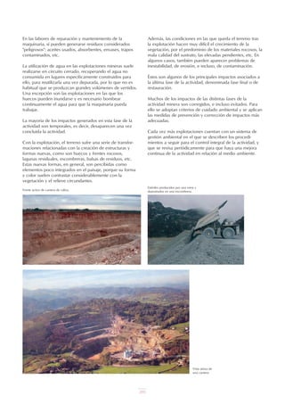 205
Además, las condiciones en las que queda el terreno tras
la explotación hacen muy difícil el crecimiento de la
vegetación, por el predominio de los materiales rocosos, la
mala calidad del sustrato, las elevadas pendientes, etc. En
algunos casos, también pueden aparecer problemas de
inestabilidad, de erosión, e incluso, de contaminación.
Éstos son algunos de los principales impactos asociados a
la última fase de la actividad, denominada fase final o de
restauración.
Muchos de los impactos de las distintas fases de la
actividad minera son corregidos, e incluso evitados. Para
ello se adoptan criterios de cuidado ambiental y se aplican
las medidas de prevención y corrección de impactos más
adecuadas.
Cada vez más explotaciones cuentan con un sistema de
gestión ambiental en el que se describen los procedi-
mientos a seguir para el control integral de la actividad, y
que se revisa periódicamente para que haya una mejora
continua de la actividad en relación al medio ambiente.
En las labores de reparación y mantenimiento de la
maquinaria, sí pueden generarse residuos considerados
"peligrosos": aceites usados, absorbentes, envases, trapos
contaminados, etc.
La utilización de agua en las explotaciones mineras suele
realizarse en circuito cerrado, recuperando el agua no
consumida en lugares específicamente construidos para
ello, para reutilizarla una vez depurada, por lo que no es
habitual que se produzcan grandes volúmenes de vertidos.
Una excepción son las explotaciones en las que los
huecos pueden inundarse y es necesario bombear
continuamente el agua para que la maquinaria pueda
trabajar.
La mayoría de los impactos generados en esta fase de la
actividad son temporales, es decir, desaparecen una vez
concluida la actividad.
Con la explotación, el terreno sufre una serie de transfor-
maciones relacionadas con la creación de estructuras y
formas nuevas, como son huecos y frentes rocosos,
lagunas residuales, escombreras, balsas de residuos, etc.
Estas nuevas formas, en general, son percibidas como
elementos poco integrados en el paisaje, porque su forma
y color suelen contrastar considerablemente con la
vegetación y el relieve circundantes.
Frente activo de cantera de caliza.
Vista aérea de
una cantera.
Estériles producidos por una mina y
depositados en una escombrera.
UT 9 la miner a y el medio ambiente vr. 4.0.qxp 02/03/2007 12:18 PÆgina 7
 
