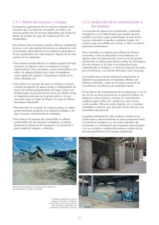 207
2.3.1. Ahorro de recursos y energía
El progresivo agotamiento de los recursos naturales hace
necesario que, en todas las actividades, se realice una
correcta gestión de los recursos disponibles que incluya el
ahorro de energía, de agua, de materias primas y de
combustibles.
Para reducir estos consumos, pueden utilizarse multitud de
técnicas, y en cada explotación minera se adoptan las más
convenientes, dependiendo de los objetivos particulares y
de las características de cada empresa. Algunas de las más
usuales son las siguientes:
• Para ahorrar energía eléctrica se utilizan equipos de bajo
consumo; en algunos casos, se sustituye la energía
tradicional por otras renovables, como la fotovoltaica o la
eólica. Se adoptan hábitos para evitar el despilfarro,
como apagar los equipos y maquinarias cuando no se
están utilizando, etc.
• Para reducir el consumo de agua, se trabaja en circuito
cerrado recogiendo las aguas usadas y reutilizándolas de
nuevo. Se instalan programadores de riego y grifos con
temporizador, se pavimentan las zonas por donde circula
la maquinaria para que no se genere polvo y no sea
necesario regar, en lugar de limpiar con agua se utilizan
barredoras industriales.
• Para disminuir el consumo de materias primas, se eligen
preferentemente productos con etiqueta ecológica y de
bajo consumo, minimizando los embalajes.
• Para reducir el consumo de combustible, se utilizan
combustibles de alta eficiencia energética, se intenta
disminuir las distancias de transporte y se mantienen a
punto todos los equipos y vehículos.
2.3.2. Reducción de la contaminación y
los residuos
A excepción de algunas rocas industriales y minerales
energéticos o con radiactividad, que pueden generar
estériles con cierta carga contaminante, el resto de los
recursos minerales se pueden considerar limpios, en
cuanto a que sus estériles son inertes, es decir, no tienen
potencial contaminante.
Estos materiales se emplean para rellenar los huecos
excavados, o bien se depositan en escombreras. En
algunos tipos de explotaciones, como en las de granito
ornamental, se utilizan para fabricar áridos de machaqueo.
De esta manera, se da valor a un subproducto que
originalmente es residual, y se evita la ocupación de suelo
por escombreras y sus efectos derivados sobre el paisaje.
Los estériles que sí tienen potencial contaminante se
disponen separadamente en depósitos sellados con
distintos materiales, o bien en el núcleo central de las
escombreras, recubiertos con materiales inertes.
En las labores de mantenimiento de la maquinaria y con el
uso de los servicios de personal, se generan residuos no
peligrosos como chatarras, envases no contaminados,
maderas, papel, vidrio, etc.; peligrosos, como grasas,
aceites usados, filtros de aceite, baterías, etc.; y residuos
asimilables a urbanos, que proceden de las oficinas y los
comedores del personal.
La gestión ambiental de estos residuos consiste en su
clasificación y almacenamiento en áreas preparadas hasta
su retirada al vertedero, o a un centro específico de
tratamiento y/o eliminación, por empresas especializadas,
y en su reciclado y reutilización externa o dentro de los
procesos productivos de la propia explotación.
Tratamiento de estériles para la fabricación de áridos en
una explotación de granito ornamental.
Las distintas dependencias de los
parques de residuos se señalizan
con carteles en los que se indica el
tipo de residuo a depositar y las
condiciones de depósito y manejo.
UT 9 la miner a y el medio ambiente vr. 4.0.qxp 02/03/2007 12:19 PÆgina 9
 