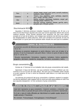 GUIA   DIDÀCTICA




    Peix              x         Aixeta, tassa, cargol, coixí, pinta, carxofa, maduixa,
                                bombeta, calaix, monstre
  Calamars            K         Tetera, vaca, papallona, coixí, castanya, esquirol,
                                porc, cargol, taronja, cullera
                                Gallina, granota, pastanaga, bombeta, cargol, gat,
     Gos              g         tortuga, pingüí, maduixa, cuc
                                Gira-sol, taronja, maduixa, llimona, goril·la, abric,
    Gelat             j
                                petjada, peix, mitjons, girafa


Discriminació R/D
   Aquestes 3 làmines pretenen treballar l’oposició fonològica r/d. El nen o la
nena ha de discriminar aquests dos sons que sovint apareixen alhora dins d’una
mateixa paraula. S’han buscat paraules que presentin els dos sons alhora
excepte en el cas de la tetera. Les imatges que contenen les làmines es presen-
ten desglossades en petits dibuixos, tants com síl·labes té la paraula. El nen ha
d’assenyalar en quina part de la paraula estan situats els sons que es treballen.


                       Làmines de discriminació R/D
 Es presenten una sèrie de dibuixos que representen paraules que contenen el so /r/
 i el so /d/.
 El dibuixos es presenten desglossats en petits dibuixos, tants com síl·labes té la
 paraula. El nen ha d’assenyalar cada petit dibuix i indicar en quina síl·laba es troba
 el so /r/ o el so /d/.
  Paraules representades: Calculadora, regadora, rentadora, tetera, pandereta,
 grapadora, dentadura, mandarina, margarida, torradora, excavadora, cadira.


Grups consonàntics
   Consta de 17 làmines on es treballen tots els grups consonàntics del català.

    Apareixen 2 tipus de làmines. Les que contenen imatges s’utilitzen per dis-
criminar el so en el nom de cada dibuix. Els sons que es treballen estan situats
a la part superior. El nen o nena ha d’associar cada dibuix a un dels sons de la
part superior.

    Les làmines de producció del grup consonàntic s’utilitzen repetint la seqüèn-
cia escrita debilitant cada vegada més la vocal que està assenyalada en color fins
que aquesta desapareix i el nen produeix el grup consonàntic.


   Làmines de discriminació i articulació de grups consonàntics
 Cada botó representa un grup consonàntic. L’exercici consisteix a relacionar cada
 botó amb el dibuix la paraula del qual conté un dels grups consonàntics representats.
 Si el nen o nena té molta dificultat per discriminar-lo el podem ajudar donant-li el
 model correcte i l’incorrecte:
 Per exemple: Trencaclosques, trencaglosques o trencaflosques?




                                            7
 