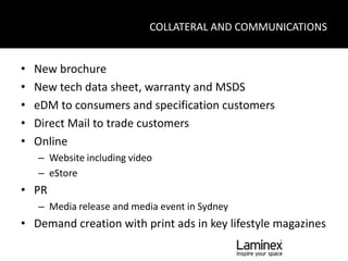 COLLATERAL AND COMMUNICATIONS


•   New brochure
•   New tech data sheet, warranty and MSDS
•   eDM to consumers and specification customers
•   Direct Mail to trade customers
•   Online
    – Website including video
    – eStore
• PR
    – Media release and media event in Sydney
• Demand creation with print ads in key lifestyle magazines
 