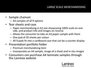 LARGE SCALE MERCHANDISING


• Sample chainset
   – A4 samples of all 9 options
• Tear sheets and case
   – Paper merchandising in A3 size showcasing 100% scale on one
     side, and product info and images on reverse
   – Allows the consumer to take an A3 paper sample with them
   – One pad of 20 sheets per colour
   – All 9 pads fit into a cardboard case that can be a counter display
• Presentation portfolio folder
   – Premium merchandising item
   – Incorporates an A4 sample, image of a sheet and in-situ images
• Consumers can purchase A4 laminate samples through
  the Laminex website
 