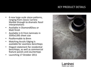 KEY PRODUCT DETAILS


•   6 new large scale stone patterns,
    ranging from classic Carrera
    Marble through to dramatic fossil
    interpretations
•   Available in DiamondGloss or
    Matt finish
•   Available in 0.7mm laminate in
    3595x1395 sheet size
•   Postformable to 8mm
•   Matching Acrylic Edging is
    available for seamless benchtops
•   Elegant statement for residential
    benchtops, as well as commercial
    feature panels and countertops
•   Launching 17 October 2011
 