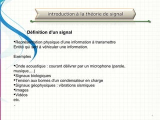 4
Définition d'un signal
Représentation physique d'une information à transmettre
Entité qui sert à véhiculer une information.
Exemples
Onde acoustique : courant délivrer par un microphone (parole,
musique,…)
Signaux biologiques
Tension aux bornes d'un condensateur en charge
Signaux géophysiques : vibrations sismiques
Images
Vidéos
etc.
.
 