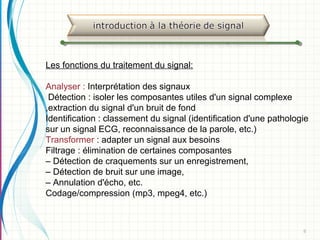 8
Les fonctions du traitement du signal:
Analyser : Interprétation des signaux
Détection : isoler les composantes utiles d'un signal complexe
,extraction du signal d'un bruit de fond
Identification : classement du signal (identification d'une pathologie
sur un signal ECG, reconnaissance de la parole, etc.)
Transformer : adapter un signal aux besoins
Filtrage : élimination de certaines composantes
– Détection de craquements sur un enregistrement,
– Détection de bruit sur une image,
– Annulation d'écho, etc.
Codage/compression (mp3, mpeg4, etc.)
 
