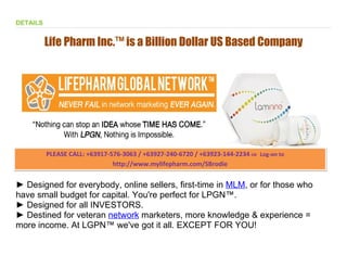 DETAILS


          Life Pharm Inc.™ is a Billion Dollar US Based Company

  Life Pharm GLobal Network™ was made BY YOU - FOR YOU!




          PLEASE CALL: +63917-576-3063 / +63927-240-6720 / +63923-144-2234 OR Log-on to
                                                                           OR

                               http://www.mylifepharm.com/SBrodie


► Designed for everybody, online sellers, first-time in MLM, or for those who
have small budget for capital. You're perfect for LPGN™.
► Designed for all INVESTORS.
► Destined for veteran network marketers, more knowledge & experience =
more income. At LGPN™ we've got it all. EXCEPT FOR YOU!
 