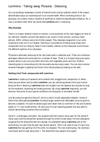 Laminine - Taking away Poisons - Detoxing
Our surroundings nowadays is entire of harmful toxins and air pollution which is the reason
detoxification plays an essential part in our overall health. When removing toxins in our
physique, we need to make a handful of sacrifices to make the detoxification effective. So, it
was a excellent relief when we found that Laminine aids in cleansing.
Why Detoxify
Toxins, no matter whether interior or exterior, is one particular of the main triggers of most of
our ailments. Experts uncover that poisons can result in most cancers, coronary heart
ailment, AIDS, cirrhosis and a lot of other people. They develop congestion in our veins
resulting to more hurt in our bodies. Detoxing is a procedure of taking away these toxic
compounds from our body to make it more healthy, defend us from diseases and increase
the different systems of our physique.
Physicians advocate cleansing at the very least when a calendar year. There are numerous
packages offered and some lasts for a number of days. There is a 3-seven days juice quick
exactly where in you can only drink new fruits and vegetable juices and h2o. Another
cleansing plan is consuming only h2o one particular day every week. You can also uncover
several strategies in getting rid of toxins from the physique by looking on the web.
Getting rid of Toxic compounds with Laminine
Laminine is made up of powerful anti-oxidants that struggle toxic compounds. In effect,
when you purchase and consider Laminine, you are removing poisons from your human
body just like in detoxing. Laminine does not straight cure the disease but it paves the way
for the treatment, hastening the healing process. By using Laminine frequently, you will
discover that some of your typical conditions are long gone or are below handle.
Just like what transpired to Steve E. who is a kind II insulin dependent diabetic. Inside of
three times after getting Laminine, his blood sugar tested most affordable since he grew to
become a diabetic. He said his blood sugar went down from an common of 162-one hundred
eighty to 111-one hundred thirty. He also seen he was ingesting greater and was able to
endure demanding scenarios than just before.
Gene H, a landscape contractor, has experienced from severe nerve pain for the earlier 8
many years and the discomfort spreads through his entire human body. He had undergone
surgeries but the discomfort did not subside. He attempted taking Laminine and on the
second day, he seen that the pain was almost absent. Then in an work to see if it was truly
Laminine that was getting rid of the ache, he stopped. The next working day, the soreness
came back and he right away took 1. The discomfort was absent once again.
 