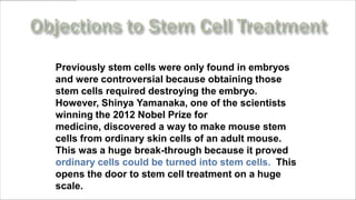 Previously stem cells were only found in embryos
and were controversial because obtaining those
stem cells required destroying the embryo.
However, Shinya Yamanaka, one of the scientists
winning the 2012 Nobel Prize for
medicine, discovered a way to make mouse stem
cells from ordinary skin cells of an adult mouse.
This was a huge break-through because it proved
ordinary cells could be turned into stem cells. This
opens the door to stem cell treatment on a huge
scale.www.MyLifePharm.com/vibrantgoodhealth
 
