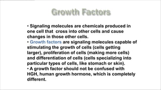 • Signaling molecules are chemicals produced in
one cell that cross into other cells and cause
changes in those other cells.
• Growth factors are signaling molecules capable of
stimulating the growth of cells (cells getting
larger), proliferation of cells (making more cells)
and differentiation of cells (cells specializing into
particular types of cells, like stomach or skin).
• A growth factor should not be confused with
HGH, human growth hormone, which is completely
different.
    www.MyLifePharm.com/vibrantgoodhealth
 