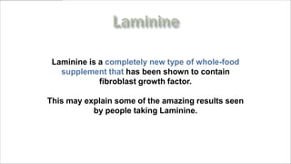 Laminine is a completely new type of whole-food
   supplement that has been shown to contain
             fibroblast growth factor.

This may explain some of the amazing results seen
           by people taking Laminine.



    www.MyLifePharm.com/vibrantgoodhealth
 