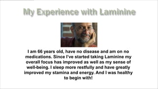 I am 66 years old, have no disease and am on no
 medications. Since I’ve started taking Laminine my
 overall focus has improved as well as my sense of
 well-being. I sleep more restfully and have greatly
improved my stamina and energy. And I was healthy
                    to begin with!
     www.MyLifePharm.com/vibrantgoodhealth
 