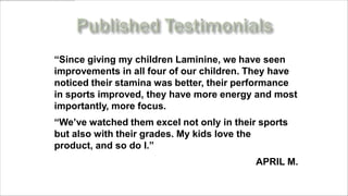 “Since giving my children Laminine, we have seen
improvements in all four of our children. They have
noticed their stamina was better, their performance
in sports improved, they have more energy and most
importantly, more focus.
“We’ve watched them excel not only in their sports
but also with their grades. My kids love the
product, and so do I.”
                                           APRIL M.
    www.MyLifePharm.com/vibrantgoodhealth
 