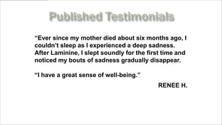 “Ever since my mother died about six months ago, I
couldn’t sleep as I experienced a deep sadness.
After Laminine, I slept soundly for the first time and
noticed my bouts of sadness gradually disappear.

“I have a great sense of well-being.”
                                           RENEE H.



     www.MyLifePharm.com/vibrantgoodhealth
 