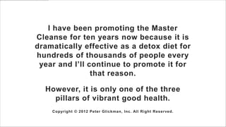 I have been promoting the Master
Cleanse for ten years now because it is
dramatically effective as a detox diet for
hundreds of thousands of people every
 year and I’ll continue to promote it for
                that reason.

  However, it is only one of the three
    pillars of vibrant good health.
    Copyright © 2012 Peter Glickman, Inc. All Right Reserved.
 
