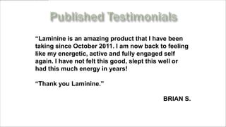 “Laminine is an amazing product that I have been
taking since October 2011. I am now back to feeling
like my energetic, active and fully engaged self
again. I have not felt this good, slept this well or
had this much energy in years!

“Thank you Laminine.”

                                           BRIAN S.

     www.MyLifePharm.com/vibrantgoodhealth
 
