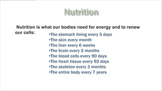 Nutrition is what our bodies need for energy and to renew
our cells:     •The stomach lining every 5 days
               •The skin every month
               •The liver every 6 weeks
               •The brain every 2 months
               •The blood cells every 90 days
               •The heart tissue every 92 days
               •The skeleton every 3 months
               •The entire body every 7 years
 