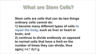 Stem cells are cells that can do two things
ordinary cells cannot do:
1) become many different types of cells to
repair the body, such as liver or heart or
brain, and
2) continue to divide endlessly as opposed
to normal cells that have a limit on the
number of times they can divide, thus
aging and dying.
    www.MyLifePharm.com/vibrantgoodhealth
 