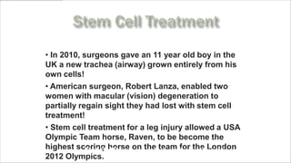 • In 2010, surgeons gave an 11 year old boy in the
UK a new trachea (airway) grown entirely from his
own cells!
• American surgeon, Robert Lanza, enabled two
women with macular (vision) degeneration to
partially regain sight they had lost with stem cell
treatment!
• Stem cell treatment for a leg injury allowed a USA
Olympic Team horse, Raven, to be become the
highest scoring horse on the team for the London
      www.MyLifePharm.com/vibrantgoodhealth
2012 Olympics.
 