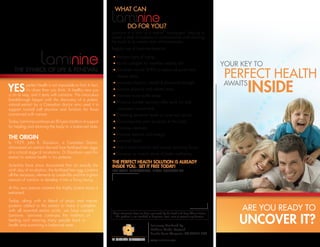 WHAT CAN

                                                                             DO FOR YOU?
                                                                 Laminine is a form of a natural ‘adaptogen’ helping to
                                                                 create a state of balance or normalization and restoring
                                                                 the body to its natural state of homeostasis.
                                                                 Regular use of Laminine helps to:

                                                                    Reduce signs of aging
                                                                    Builds collagen for healthier looking skin
    THE SYMBOL OF LIFE & RENEWAL                                    Stimulate natural DHEA to reduce physical and
                                                                    mental stress
                                                                    Increase physical, mental & emotional strength
YES         perfect health is not impossible to find. In fact,
            it’s closer than you think. A healthy new you
is on its way, and it starts with Laminine. This miraculous
                                                                    Reduce physical and mental stress
                                                                    Promote more restful sleep
breakthrough began with the discovery of a potent,
                                                                    Produce quicker recovery after work out and
natural extract by a Canadian doctor who used it to
support normal cell structure and function for those                increased muscle tone
concerned with cancer.                                              Elevating serotonin levels to raise your mood
Today, Laminine continues an 80-year tradition of support           Down-regulate pain receptors in the body
for healing and returning the body to a balanced state.             Increase alertness
                                                                    Improve stamina and energy
THE ORIGIN
In 1929, John R. Davidson, a Canadian Doctor,                       Increase libido
discovered an extract derived from fertilized hen eggs              Aid in brain function and activity including focus
at a critical stage of incubation. Dr Davidson used this            Develop on overall sense of better wellbeing
extract to restore health in his patients.
                                                                 The Perfect Health Solution is Already
Scientists have since discovered that on exactly the             Inside you. Set it Free Today!
ninth day of incubation, the fertilized hen egg contains         For more information, please contact me
all the necessary elements to create life and the highest
amount of nutrition to develop it into a living being.

At this very precise moment the highly potent tissue is
extracted.

Today, along with a blend of phyto and marine
proteins added to the extract to make it complete
with all essential amino acids, we have created                                                                                                    Are you ready to
                                                                                                                                                   unCOVER it?
                                                                 These statements have not been evaluated by the Food and Drug Administration.
Laminine. Laminine continues the tradition of                      This product is not intended to diagnose, treat, cure or prevent any disease.
healing and restoring many people back to
health and sustaining a balanced state.                                                         Exclusively Distributed By:
                                                                                                LifePharm Global Network
                                                                                                Rancho Santa Margarita, CA 92688 USA

                                                                                                www.laminine.com
 