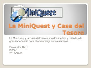 La MiniQuest y Casa del
Tesoro
La MiniQuest y la Casa del Tesoro son dos medios y métodos de
gran importancia para el aprendizaje de los alumnos.
Esmeralda Razo
P.B”A”
2015-06-18
 