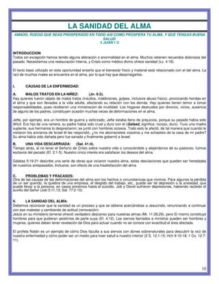 10
LA SANIDAD DEL ALMA
AMADO, RUEGO QUE SEAS PROSPERADO EN TODO ASI COMO PROSPERA TU ALMA, Y QUE TENGAS BUENA
SALUD.
3 JUAN 1:2
INTRODUCCION
Todos sin excepción hemos tenido alguna alteración o anormalidad en el alma. Muchos retienen recuerdos dolorosos del
pasado. Necesitamos una restauración interna, y Cristo como médico divino ofrece sanidad (Lc. 4:18).
El texto base utilizado en esta oportunidad enseña que el bienestar físico y material está relacionado con el del alma. La
raíz de muchos males se encuentra en el alma, por lo que hay que desarraigarlos.
I. CAUSAS DE LA ENFERMEDAD:
A. MALOS TRATOS EN LA NlÑEZ: (Jn. 9:2).
Hay quienes fueron objeto de malos tratos (insultos, maldiciones, golpes, inclusive abuso físico), provocando heridas en
el alma y que son llevadas a la vida adulta, afectando su relación con los demás. Hay quienes tienen temor a tomar
responsabilidades, pues recibieron una ministración de inutilidad. Los hogares destruidos por divorcio, vicios, ausencia
de alguno de los padres, constituyen ocasión muchas veces de deformaciones en el alma.
Jefte, por ejemplo, era un hombre de guerra y esforzado; Jefte estaba lleno de prejuicios, porque su pasado había sido
difícil. Era hijo de una ramera, su padre había sido cruel y duro con el (Galaad, significa: rocoso, duro). Tuvo una madre
suplente, sus hermanos lo despreciaron; se juntó con hombres ociosos. Todo esto le afectó, de tal manera que cuando le
visitaron los ancianos de Israel él les respondió, ¿no me aborrecisteis vosotros y me echasteis de la casa de mi padre?
Su alma había sido dañada pero fue sanada y finalmente gobernó a Israel.
B. UNA VIDA DESCARRIADA: (Sal. 41:4).
Tiempo atrás, al no tener el Señorío de Cristo sobre nuestra vida o conociéndole y alejándonos de su pastoreo, fuimos
esclavos del pecado (Ef. 2:1-5). Nuestro único interés era satisfacer los deseos del alma.
Gálatas 5:19-21 describe una serie de obras que viciaron nuestra alma, estas desviaciones que pueden ser heredadas
de nuestros antepasados, Inclusive, son efecto de una Insatisfacción del alma.
C. PROBLEMAS Y FRACASOS:
Otra de las causas de las deformaciones del alma son los hechos o circunstancias que vivimos. Para algunos la pérdida
de un ser querido, la quiebra de una empresa, el despido del trabajo, etc., puede ser tal depresión o la ansiedad, que
puede llevar a la persona, en casos extremos hasta el suicidio. Job y David sufrieron depresiones, habiendo recibido el
auxilio del Señor (Job 3:11,13; Sal. 77:2-10).
II. LA SANIDAD DEL ALMA:
Debemos reconocer que la sanidad es un proceso y que se obtiene acercándose a Jesucristo, renunciando a continuar
con ese malestar y cambiando de actitud (renovación):
Jesús en su ministerio terrenal ofreció verdadero descanso para nuestras almas (Mt. 11:28,29), pero El mismo constituyó
hombres para que pudieran asistirnos de parte suya (Ef. 4:12). Los siervos llamados a ministrar pueden ser hombres y
mujeres, quienes deben tener revelación de Dios para actuar cuando no se conoce con exactitud el área afectada.
El profeta Natán es un ejemplo de cómo Dios faculta a sus siervos con dones sobrenaturales para descubrir la raíz de
nuestra enfermedad y cómo poder ser un medio para traer salud a nuestro interior (2 S. 12;1-15; Hch 9:10-18; 1 Co. 12:7-
11).
 