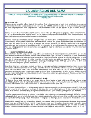 12
LA LIBERACION DEL ALMA
AMADOS, OS RUEGO COMO A EXTRANJEROS Y PEREGRINOS, QUE OS .ABSTENGAIS DE LAS PASIONES
CARNALES QUE COMBATEN CONTRA EL ALMA.
1 PEDRO 2:11
INTRODUCC ION:
El vivir una vida agradable a Dios depende de nosotros. En el holocausto que se hacía en la antigüedad, encontramos
que entre los elementos usados estaba la leña y el fuego (Lv. 6:12,13). La leña se debía de llevar, mientras que el fuego
no; llevar fuego significaba llevar fuego extraño. Dios enviaba de su fuego y lo que requería es que se llevara leña (Lv.
10:1,2).
La leña es figura de la manera de vivir en la carne, a eso se debía que el fuego no se apagara y ardiera constantemente.
(Lv. 6:12). Muchos caen en el error de gritar a voz en cuello que después de creer en Cristo como nuestro Salvador, se
está limpio, automáticamente perfecto, que somos vencedores.
La Biblia enseña que tenemos que seguir entregándonos, que el alma debe ser limpiada continuamente. Muchas veces
aún nos afecta la vida pasada; arrastramos malos recuerdos, traumas, etc., y todo esto no es borrado en un instante. Si
esto fuera así, las Escrituras no pidieran al cristiano que renueva su mente (Ef. 4:22-23). Si el cristiano ya estuviera
renovado, ¿por qué entonces se hace tal demanda? La renovación de la mente se da en la medida de la entrega. Si no
ha y una entrega personal, la mente permanece sucia, pudiendo llegar al extremo de que espíritus inmundos influencien
o dominen el alma.
I. NUESTRA RESPONSABILIDAD:
El apóstol Pedro dice: Os ruego, no dice ruega a Dios que te abstenga de las concupiscencias, o dile a Dios que te quite
esos deseos. Quiere decir que somos nosotros los que vamos a dar lugar o no. Dios se encarga de su parte, pero somos
nosotros los que vamos a abstenernos de satisfacer las concupiscencias de la carne. El que dijo Señor hasta mi vida
daré por ti, momentos después lo estaba negando. La mejor lección que podemos aprender de la Palabra es que
reconozcamos que tenemos que poner la leña y Dios la purificación por medio del fuego. Llevar la leña es decir le al
Señor aquí estoy, límpiame, yo vaya abstenerme (Jn. 13:9).
Cuando el Señor entró al templo a limpiarlo con látigo en mano, porque habían necios que no salían, no era el momento
de decirles: señores este templo es mío, tengan la bondad de salir. Los cambistas hubieran seguido en sus negocios. El
Señor dijo: Esta es mi casa y casa de oración será llamada, Y los echó fuera (Mt. 21:13). Momentos después los
cambistas se prepararon para introducir sus mesas al templo; al ver lo que deseaban, el Señor se retiró dejando vacío el
templo. Jesús más tarde pronunció que de ese templo no quedaría nada en pie, porque cuando Dios abandona un lugar
es destruido (Mt. 23:38).
II. EL ESPIRITU SANTO Y LA LIBERACION DEL ALMA:
El Espíritu Santo está morando en un templo que se llama Iglesia, el cual está construido por piedras vivas
(Jn. 14:23). ¿Cuándo antes El Espíritu Santo había hecho morada en algún ser? Nunca, fue hasta que El Señor ascendió
al cielo que El Padre lo envía sobre ciento veinte en la fiesta de Pentecostés (Hch. 2:4).
El "Os ruego" del apóstol Pedro va dirigido a toda la Iglesia dispersa en todo el mundo y que es extranjera (Ef. 2:19) para
que se comporte como tal, que se abstenga de las cosas del mundo. Abstengámonos de las concupiscencias de la
carne, de lo contrario lloraremos después lágrimas como las de Esaú, quien vendió su primogenitura (He. 12:15,16).
Todavía no estamos glorificados, no estamos inmaculados, mejor pongámonos delante de la presencia del Señor, porque
nadie puede decir que no tiene tentaciones; ahora las concupiscencias pelean contra el alma, pero Dios quiere por medio
del Espíritu Santo limpiar (Stg. 4:1); la Palabra dice: Te ruego que te abstengas, que te niegues a los deseos de la carne.
Nuestra alma necesita ser libre de egoísmo, envidias, hipocresías, engaños, contaminaciones, herencias, y de muchas
cosas más que el Espíritu Santo nos irá revelando para que sean limpiadas. Abramos nuestro corazón, todos
necesitamos liberación del alma cada día; es más importante la salud interna. Puede parecer que son cosas pequeñas y
que por lo mismo no merezcan atención, mentira, son las zorras pequeñas las que echan a perder las viñas (Cnt. 2:15).
 