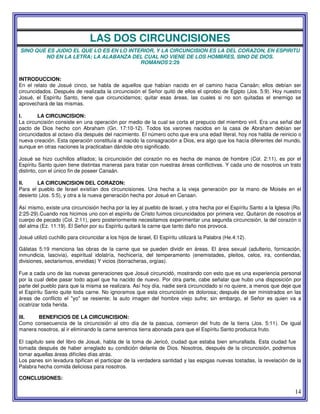 14
LAS DOS CIRCUNCISIONES
SINO QUE ES JUDIO EL QUE LO ES EN LO INTERIOR, Y LA CIRCUNCISION ES LA DEL CORAZON, EN ESPIRITU
NO EN LA LETRA; LA ALABANZA DEL CUAL NO VIENE DE LOS HOMBRES, SINO DE DIOS.
ROMANOS 2:29
INTRODUCCION:
En el relato de Josué cinco, se habla de aquellos que habían nacido en el camino hacia Canaán; ellos debían ser
circuncidados. Después de realizada la circuncisión el Señor quitó de ellos el oprobio de Egipto (Jos. 5:9). Hoy nuestro
Josué, el Espíritu Santo, tiene que circuncidarnos; quitar esas áreas, las cuales si no son quitadas el enemigo se
aprovechará de las mismas.
I. LA CIRCUNCISION:
La circuncisión consiste en una operación por medio de la cual se corta el prepucio del miembro viril. Era una señal del
pacto de Dios hecho con Abraham (Gn. 17:10-12). Todos los varones nacidos en la casa de Abraham debían ser
circuncidados al octavo día después del nacimiento. El número ocho que era una edad literal, hoy nos habla de reinicio o
nueva creación. Esta operación constituía al nacido la consagración a Dios, era algo que los hacía diferentes del mundo,
aunque en otras naciones la practicaban dándole otro significado.
Josué se hizo cuchillos afilados; la circuncisión del corazón no es hecha de manos de hombre (Col. 2:11), es por el
Espíritu Santo quien tiene distintas maneras para tratar con nuestras áreas conflictivas. Y cada uno de nosotros un trato
distinto, con el único fin de poseer Canaán.
II. LA CIRCUNCISION DEL CORAZON:
Para el pueblo de Israel existían dos circuncisiones. Una hecha a la vieja generación por la mano de Moisés en el
desierto (Jos. 5:5), y otra a la nueva generación hecha por Josué en Canaan.
Así mismo, existe una circuncisión hecha por la ley al pueblo de Israel, y otra hecha por el Espíritu Santo a la Iglesia (Ro.
2:25-29).Cuando nos hicimos uno con el espíritu de Cristo fuimos circuncidados por primera vez. Quitaron de nosotros el
cuerpo de pecado (Col. 2:11), pero posteriormente necesitamos experimentar una segunda circuncisión, la del corazón o
del alma (Ez. 11:19). El Señor por su Espíritu quitará la carne que tanto daño nos provoca.
Josué utilizó cuchillo para circuncidar a los hijos de Israel, El Espíritu utilizará la Palabra (He.4:12).
Gálatas 5:19 menciona las obras de la carne que se pueden dividir en áreas. El área sexual (adulterio, fornicación,
inmundicia, lascivia), espiritual idolatría, hechicería, del temperamento (enemistades, pleitos, celos, ira, contiendas,
divisiones, sectarismos, envidias) Y vicios (borracheras, orgías).
Fue a cada uno de las nuevas generaciones que Josué circuncidó, mostrando con esto que es una experiencia personal
por la cual debe pasar todo aquel que ha nacido de nuevo. Por otra parte, cabe señalar que hubo una disposición por
parte del pueblo para que la misma se realizara. Así hoy día, nadie será circuncidado si no quiere, a menos que deje que
el Espíritu Santo quite toda carne. No ignoramos que esta circuncisión es dolorosa; después de ser ministrados en las
áreas de conflicto el "yo" se resiente; la auto imagen del hombre viejo sufre; sin embargo, el Señor es quien va a
cicatrizar toda herida.
III. BENEFICIOS DE LA CIRCUNCISION:
Como consecuencia de la circuncisión al otro día de la pascua, comieron del fruto de la tierra (Jos. 5:11). De igual
manera nosotros, al ir eliminando la carne seremos tierra abonada para que el Espíritu Santo produzca fruto.
El capitulo seis del libro de Josué, habla de la toma de Jericó, ciudad que estaba bien amurallada. Esta ciudad fue
tomada después de haber arreglado su condición delante de Dios. Nosotros, después de la circuncisión, podremos
tomar aquellas áreas difíciles días atrás.
Los panes sin levadura tipifican el participar de la verdadera santidad y las espigas nuevas tostadas, la revelación de la
Palabra hecha comida deliciosa para nosotros.
CONCLUSIONES:
 