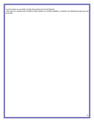 15
-La circuncisión es una señal y el sello de la justicia de la fe de Abraham.
- Hay carne en nosotros que el Espíritu Santo quitará con cuchillos afilados, si nosotros nos disponemos para que nos
circuncide.
 