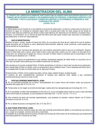 16
LA MINISTRACION DEL ALMA
EL ESPIRITU DEL SEÑOR ESTA SOBRE MI, POR CUANTO ME HA UNGIDO PARA DAR BUENAS NUEVAS A LOS
POBRES; ME HA ENVIADO A SANAR A LOS QUEBRANTADOS DE CORAZON; A PREGONAR LIBERTAD A LOS
CAUTIVOS, Y VISTA A LOS CIEGOS; A PONER EN LIBERTAD A LOS OPRIMIDOS; A PREDICAR EL AÑO
AGRADABLE DEL SEÑOR.
LUCAS 4:18,19
INTRODUCCION:
La Biblia declara que el hombre es un ser tripartito en proceso de restauración. La obra en nuestra alma se inicia con el
bautismo en agua, sin embargo es necesario seguir todo un proceso para tratar con ésta, porque es allí donde se
generan toda clase de problemas que afectan nuestra vida espiritual; las relaciones con las demás y el aspecto físico,
inclusive. La ministración, es un recurso de parte del Señor para todo aquel cristiano que reconozca su necesidad y
que desea tener un alma con salud espiritual.
I. QUE ES MINISTRACION:
Ministrar es servir, auxiliar, ayudar al Cuerpo de Cristo. Es una gracia que Dios da por medio de la cual el cristiano
puede escudriñar por el Espíritu su alma, detectando deformaciones, ataduras, vicios, herencias y todo aquello que
mal se sembró en la vida anterior.
El Evangelio de Juan menciona dos ejemplos que nos enseñan claramente sobre lo que es la ministración. Nuestro
Señor le había dado vida a Lázaro, quien había muerto cuatro días atrás. Lázaro una vez vuelto a la vida salió de la
tumba pero con vendas que le ataban las manos y los pies. El Señor ordenó a hombres que se encontraban en ese
momento que le desataran (Jn. 11:38-44).
Lo ocurrido con Lázaro es exactamente lo que nosotros necesitamos después de haber tenido un encuentro con la
vida. Que nos quiten todo estorbo que nos impide movilizarnos con libertad.
Otro ejemplo es el ocurrido al apóstol Pedro. El Señor poniéndose al nivel de un siervo lavó los pies de sus discípulos,
pero cuando llegó a Pedro se resistió, pues no comprendía lo que su Maestro hacía. Tras la respuesta del Señor que si
no se dejaba lavar los pies no tendría parte con él, dejó que lo hiciera.
Posteriormente, el Señor mismo explicó que todos, menos Judas, estaban limpios, excepto los pies.
El lavatorio de pies indudablemente representa la limpieza que debemos tener debido a que contraemos
contaminaciones por caminar en este mundo.
II. POR QUE DEBEMOS MINISTRAR EL ALMA:
A. Es una prioridad enseñada por el Señor, preocupándose de la parte interna del hombre, antes que procurar el
bienestar del cuerpo (Mt. 9:1-8; 3 Jn.1:2).
B. Tiempo atrás, al vivir según la corriente de este siglo, nuestra alma fue reprogramada por el enemigo (Gn. 3:11).
C. En la actualidad, al haber sido trasladados al reino de la luz, se da una batalla interna entre la nueva y vieja naturaleza
(alma mal formada en el pasado), la cual necesita ser reformada (Col. 1:13; Ro. 7:21-23 ; 1 P. 2:11).
D. Hay emisarios de parte del enemigo especializados, cuyo propósito es estorbar nuestra relación con El Señor y
hermanos en la fe (Ef. 6:10-12).
E. Por un deseo de pureza o consagración (Est. 2:12; Ap. 22:11).
III. QUE PUEDE AFECTAR EL ALMA:
Con frecuencia muchos cristianos pasan por esta vida sufriendo profundamente debido a circunstancias que tienen su
raíz u origen en el pasado, inclusive antes de su nacimiento.
El propósito de la sanidad interna es que los miembros del Cuerpo de Cristo sanen de las heridas para que la plenitud de
Jesucristo pueda fluir a través de sus vidas.
 