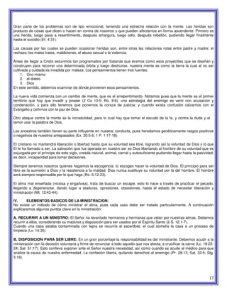 17
.
Gran parte de los problemas son de tipo emocional, teniendo una estrecha relación con la mente. Las heridas son
producto de cosas que dicen o hacen en contra de nosotros y que pueden afectarnos en forma ascendente. Primero es
una herida, luego pasa a resentimiento, después amargura, luego odio, después rebelión, pudiendo llegar finalmente
hasta el suicidio (Ef. 4:31).
Las causas por las cuales se pueden ocasionar heridas son, entre otras las relaciones rotas entre padre y madre; el
rechazo; los malos tratos, maldiciones, el abuso sexual o la violencia.
Antes de llegar a Cristo estuvimos tan programados por Satanás que éramos como esos proyectiles que se diseñan y
construyen para recorrer una determinada órbita y luego destruirse. nuestra mente es como la tierra la cual al no ser
cultivada y cuidada es invadida por maleza. Los pensamientos tienen tres fuentes:
1. Uno mismo
2. el diablo
3. Dios
En este sentido, debemos examinar de dónde provienen esos pensamientos.
La nueva vida comienza con un cambio de mente, que es el arrepentimiento. Notamos pues que la mente es el primer
territorio que hay que invadir y poseer (2 Co 10:5; Ro. 8:6). una estrategia del enemigo es venir con acusación y
condenación, y para ello tenemos que ponernos la coraza de justicia; y cuando exista confusión calzarnos con el
Evangelio y ceñirnos con la paz de Dios.
Otro ataque contra la mente es la incredulidad, para lo cual hay que tomar el escudo de la fe, y contra la duda y el
temor usar la palabra de Dios.
Los ancestros también tienen su parte influyente en nuestra: conducta, pues heredamos genéticamente rasgos positivos
o negativos de nuestros antepasados (Ex. 20:5-6; 1 P. 1:17-18).
El cristiano no mantendrá liberación o libertad hasta que su voluntad sea libre, logrando así la voluntad de Dios y lo que
El le ha llamado a ser. La salvación que fue operada en nuestro ser es Dios libertando al hombre de su voluntad que es
sojuzgada por el príncipe de este siglo, creada natural, animal, carnal y autosuficiente pudiendo llegar hasta la pasividad;
es decir, incapacidad para tomar decisiones.
Siempre seremos nosotros quienes hagamos la escogencia; tú escoges hacer la voluntad de Dios. El principio para ser
libre es la sumisión a Dios y la resistencia a la maldad. Dios nunca sustituye su voluntad por la del hombre. El hombre
será siempre responsable por lo que haga (Ro. 6:12-23).
El alma mal enseñada (viciosa y engañosa), trata de buscar un escape, esto lo hace a través de practicar el pecado,
llegando a degenerarse, dando lugar a ataduras, opresiones, obsesiones, hasta el estado de necesitar liberación y
ministración (Mt. 12:43-44).
IV. ELEMENTOS BASICOS DE LA MINISTRACION:
No existe un método de cómo ministrar el alma, pues cada caso debe ser tratado particularmente. A continuación
explicaremos algunos puntos clave en la ministración:
A. RECURRIR A UN MINISTRO: El Señor ha levantado hermanos y hermanas que velan por nuestras almas. Debemos
recurrir a ellos, considerando su madurez y disposición para ser usados por el Espíritu Santo (2 S. 12:1-7).
Cuando una casa estaba contaminada con lepra se recurría al sacerdote, el cual sometía la casa a un proceso de
limpieza (Lv. 14:35).
B. DISPOSICION PARA SER LIBRE: En un gran porcentaje la responsabilidad es del ministrante. Debemos acudir a la
ministración con la decisión voluntaria y firme de renunciar a todo aquello que nos afecta; a crucificar la carne (Lc. 18:22-
24; Sal. 51:17). Esto conlleva exponer ante el Señor nuestra necesidad, así como cuando se acude al médico para que
analice la causa de nuestra enfermedad. La confesión liberta, quitando derechos al enemigo (Pr. 28:13; Sal. 32:5; Stg.
5:16).
 