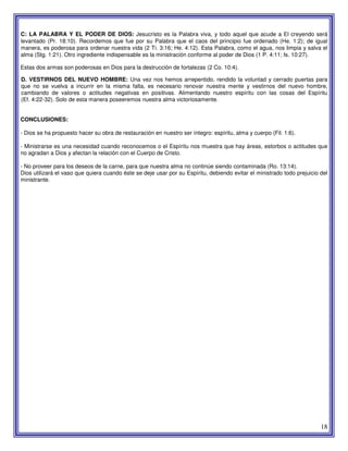 18
C: LA PALABRA Y EL PODER DE DIOS: Jesucristo es la Palabra viva, y todo aquel que acude a El creyendo será
levantado (Pr. 18:10). Recordemos que fue por su Palabra que el caos del principio fue ordenado (He. 1:2); de igual
manera, es poderosa para ordenar nuestra vida (2 Ti. 3:16; He. 4:12). Esta Palabra, como el agua, nos limpia y salva el
alma (Stg. 1:21). Otro ingrediente indispensable es la ministración conforme al poder de Dios (1 P. 4:11; Is. 10:27).
Estas dos armas son poderosas en Dios para la destrucción de fortalezas (2 Co. 10:4).
D. VESTIRNOS DEL NUEVO HOMBRE: Una vez nos hemos arrepentido, rendido la voluntad y cerrado puertas para
que no se vuelva a incurrir en la misma falta, es necesario renovar nuestra mente y vestirnos del nuevo hombre,
cambiando de valores o actitudes negativas en positivas. Alimentando nuestro espíritu con las cosas del Espíritu
(Ef. 4:22-32). Solo de esta manera poseeremos nuestra alma victoriosamente.
CONCLUSIONES:
- Dios se ha propuesto hacer su obra de restauración en nuestro ser íntegro: espíritu, alma y cuerpo (Fil. 1:6).
- Ministrarse es una necesidad cuando reconocemos o el Espíritu nos muestra que hay áreas, estorbos o actitudes que
no agradan a Dios y afectan la relación con el Cuerpo de Cristo.
- No proveer para los deseos de la carne, para que nuestra alma no continúe siendo contaminada (Ro. 13:14).
Dios utilizará el vaso que quiera cuando éste se deje usar por su Espíritu, debiendo evitar el ministrado todo prejuicio del
ministrante.
 