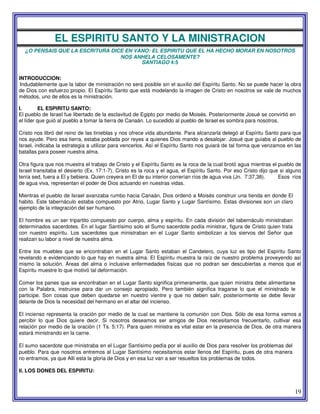 19
EL ESPIRITU SANTO Y LA MINISTRACION
¿O PENSAIS QUE LA ESCRITURA DICE EN VANO: EL ESPIRITU QUE EL HA HECHO MORAR EN NOSOTROS
NOS ANHELA CELOSAMENTE?
SANTIAGO 4:5
INTRODUCCION:
Indudablemente que la labor de ministración no será posible sin el auxilio del Espíritu Santo. No se puede hacer la obra
de Dios con esfuerzo propio. El Espíritu Santo que está modelando la imagen de Cristo en nosotros se vale de muchos
métodos, uno de ellos es la ministración.
I. EL ESPIRITU SANTO:
El pueblo de Israel fue libertado de la esclavitud de Egipto por medio de Moisés. Posteriormente Josué se convirtió en
el líder que guió al pueblo a tomar la tierra de Canaán. Lo sucedido al pueblo de Israel es sombra para nosotros.
Cristo nos libró del reino de las tinieblas y nos ofrece vida abundante. Para alcanzarla delegó al Espíritu Santo para que
nos ayude. Pero esa tierra, estaba poblada por reyes a quienes Dios mando a desalojar. Josué que guiaba al pueblo de
Israel, indicaba la estrategia a utilizar para vencerlos. Así el Espíritu Santo nos guiará de tal forma que venzamos en las
batallas para poseer nuestra alma.
Otra figura que nos muestra el trabajo de Cristo y el Espíritu Santo es la roca de la cual brotó agua mientras el pueblo de
Israel transitaba el desierto (Ex. 17:1-7). Cristo es la roca y el agua, el Espíritu Santo. Por eso Cristo dijo que si alguno
tenía sed, fuera a El y bebiera. Quien creyera en El de su interior correrían ríos de agua viva (Jn. 7:37,38). Esos ríos
de agua viva, representan el poder de Dios actuando en nuestras vidas.
Mientras el pueblo de Israel avanzaba rumbo hacia Canaán, Dios ordenó a Moisés construir una tienda en donde El
habito. Este tabernáculo estaba compuesto por Atrio, Lugar Santo y Lugar Santísimo. Estas divisiones son un claro
ejemplo de la integración del ser humano.
El hombre es un ser tripartito compuesto por cuerpo, alma y espíritu. En cada división del tabernáculo ministraban
determinados sacerdotes. En el lugar Santísimo solo el Sumo sacerdote podía ministrar, figura de Cristo quien trata
con nuestro espíritu. Los sacerdotes que ministraban en el Lugar Santo simbolizan a los siervos del Señor que
realizan su labor a nivel de nuestra alma.
Entre los muebles que se encontraban en el Lugar Santo estaban el Candelero, cuya luz es tipo del Espíritu Santo
revelando e evidenciando lo que hay en nuestra alma. El Espíritu muestra la raíz de nuestro problema proveyendo así
mismo la solución. Áreas del alma o inclusive enfermedades físicas que no podran ser descubiertas a menos que el
Espíritu muestre lo que motivó tal deformación.
Comer los panes que se encontraban en el Lugar Santo significa primeramente, que quien ministra debe alimentarse
con la Palabra, instruirse para dar un consejo apropiado. Pero también significa tragarse lo que el ministrado le
participe. Son cosas que deben quedarse en nuestro vientre y que no deben salir, posteriormente se debe llevar
delante de Dios la necesidad del hermano en el altar del incienso.
El incienso representa la oración por medio de la cual se mantiene la comunión con Dios. Sólo de esa forma vamos a
percibir lo que Dios quiere decir. Si nosotros deseamos ser amigos de Dios necesitamos frecuentarlo, cultivar esa
relación por medio de la oración (1 Ts. 5:17). Para quien ministra es vital estar en la presencia de Dios, de otra manera
estará ministrando en la carne.
El sumo sacerdote que ministraba en el Lugar Santísimo pedía por el auxilio de Dios para resolver los problemas del
pueblo. Para que nosotros entremos al Lugar Santísimo necesitamos estar llenos del Espíritu, pues de otra manera
no entramos, ya que Allí esta la gloria de Dios y en esa luz van a ser resueltos los problemas de todos.
II. LOS DONES DEL ESPIRITU:
 