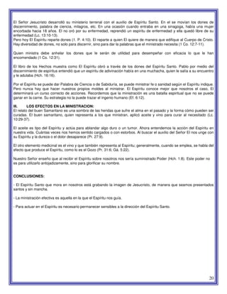 20
El Señor Jesucristo desarrolló su ministerio terrenal con el auxilio de Espíritu Santo. En el se movían los dones de
discernimiento, palabra de ciencia, milagros, etc. En una ocasión cuando entraba en una sinagoga, había una mujer
encorbada hacia 18 años. El no oró por su enfermedad, reprendió un espíritu de enfermedad y ella quedó libre de su
enfermedad (Lc. 13:10-13).
Pero hoy El Espíritu reparte dones (1. P. 4:10). El reparte a quien El quiere de manera que edifique al Cuerpo de Cristo.
Hay diversidad de dones, no solo para discernir, sino para dar la palabras que el ministrado necesita (1 Co. 12:7-11).
Quien ministra debe anhelar los dones que le serán de utilidad para desempeñar con eficacia lo que le han
encomendado (1 Co. 12:31).
El libro de los Hechos muestra como El Espíritu obró a través de los dones del Espíritu Santo. Pablo por medio del
discernimiento de espíritus entendió que un espíritu de adivinación había en una muchacha, quien le salía a su encuentro
y le adulaba (Hch. 16:16).
Por el Espíritu se puede dar Palabra de Ciencia o de Sabiduría, se puede ministrar fe o sanidad según el Espíritu indique.
Pero nunca hay que hacer nuestros propios moldes al ministrar. El Espíritu conoce mejor que nosotros el caso, El
determinará un curso correcto de acciones. Recordemos que la ministración es una batalla espiritual que no se puede
ganar en la carne. Su estrategia no la puede trazar el ingenio humano (Ef. 6:12).
III. LOS EFECTOS EN LA MINISTRACION:
El relato del buen Samaritano es una sombra de las heridas que sufre el alma en el pasado y la forma cómo pueden ser
curadas. El buen samaritano, quien representa a los que ministran, aplicó aceite y vino para curar al necesitado (Lc.
10:29-37).
El aceite es tipo del Espíritu y actúa para ablandar algo duro o un tumor. Ahora entendemos la acción del Espíritu en
nuestra vida. Cuántas veces nos hemos sentido cargados o con estorbos. Al buscar el auxilio del Señor El nos unge con
su Espíritu y la dureza o el dolor desaparece (Pr. 27:9).
El otro elemento medicinal es el vino y que también representa al Espíritu; generalmente, cuando se emplea, se habla del
efecto que produce el Espíritu, como lo es el Gozo (Pr. 31:6; Gá. 5:22).
Nuestro Señor enseño que al recibir el Espíritu sobre nosotros nos sería suministrado Poder (Hch. 1:8). Este poder no
es para utilizarlo antojadizamente, sino para glorificar su nombre.
CONCLUSIONES:
- El Espíritu Santo que mora en nosotros está grabando la imagen de Jesucristo, de manera que seamos presentados
santos y sin mancha.
- La ministración efectiva es aquella en la que el Espíritu nos guía.
- Para actuar en el Espíritu es necesario permanecer sensibles a la dirección del Espíritu Santo.
 