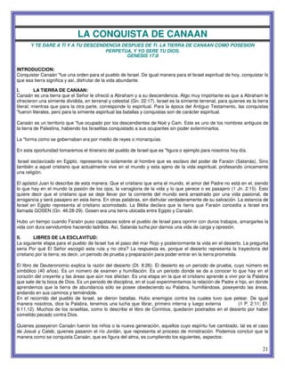 21
LA CONQUISTA DE CANAAN
Y TE DARE A TI Y A TU DESCENDENCIA DESPUES DE TI. LA TIERRA DE CANAAN COMO POSESION
PERPETUA, Y YO SERE TU DIOS.
GENESIS 17:8
INTRODUCCION:
Conquistar Canaán "fue una orden para el pueblo de Israel. De igual manera para el Israel espiritual de hoy, conquistar lo
que esa tierra significa y así, disfrutar de la vida abundante.
l. LA TIERRA DE CANAAN:
Canaán es una tierra que el Señor le ofreció a Abraham y a su descendencia. Algo muy importante es que a Abraham le
ofrecieron una simiente dividida, en terrenal y celestial (Gn. 22:17). Israel es la simiente terrenal, para quienes es la tierra
literal; mientras que para la otra parte, corresponde lo espiritual. Para la época del Antiguo Testamento, las conquistas
"fueron literales, pero para la simiente espiritual las batallas y conquistas son de carácter espiritual.
Canaán es un territorio que "fue ocupado por los descendientes de Noé y Cam. Este es uno de los nombres antiguos de
la tierra de Palestina, habiendo los Israelitas conquistado a sus ocupantes sin poder exterminarlos.
La "forma como se gobernaban era por medio de reyes o monarquías.
En esta oportunidad tomaremos el itinerario del pueblo de Israel que es "figura o ejemplo para nosotros hoy día.
Israel esclavizado en Egipto, representa no solamente al hombre que es esclavo del poder de Faraón (Satanás), Sino
también a aquel cristiano que actualmente vive en el mundo y esta ajeno de la vida espiritual, profesando únicamente
una religión.
El apóstol Juan lo describe de esta manera: Que el cristiano que ama el mundo, el amor del Padre no está en el, siendo
lo que hay en el mundo la pasión de los ojos, la vanagloria de la vida y lo que perece o es pasajero (1 Jn. 2:15). Esto
quiere decir que el cristiano que se deje llevar por la corriente del mundo será arrastrado por una vida pasional, de
arrogancia y será pasajero en esta tierra. En otras palabras, sin disfrutar verdaderamente de su salvación. La estancia de
Israel en Egipto representa al cristiano acomodado. La Biblia declara que la tierra que Faraón concedía a Israel era
llamada GOSEN (Gn. 46:28-29). Gosen era una tierra ubicada entre Egipto y Canaán.
Hubo un tiempo cuando Faraón puso capataces sobre el pueblo de Israel para oprimir con duros trabajos, amargarles la
vida con dura servidumbre haciendo ladrillos. Así, Satanás lucha por darnos una vida de carga y opresión.
II. LIBRES DE LA ESCLAVITUD:
La siguiente etapa para el pueblo de Israel fue el paso del mar Rojo y posteriormente la vida en el desierto. La pregunta
seria Por qué El Señor escogió esta ruta y no otra? La respuesta es, porque el desierto representa la trayectoria del
cristiano por la tierra; es decir, un periodo de prueba y preparación para poder entrar en la tierra prometida.
El libro de Deuteronomio explica la razón del desierto (Dt. 8:26). El desierto es un periodo de prueba, cuyo número es
simbólico (40 años). Es un número de examen y humillación. Es un periodo donde se da a conocer lo que hay en el
corazón del creyente y las áreas que aún nos afectan. Es una etapa en la que el cristiano aprende a vivir por la Palabra
que sale de la boca de Dios. Es un periodo de disciplina, en el cual experimentamos la relación de Padre e hijo, en donde
aprendemos que la tierra de abundancia sólo se posee obedeciendo su Palabra, humillándose, poseyendo las áreas,
andando en sus caminos y temiéndole.
En el recorrido del pueblo de Israel, se dieron batallas. Hubo enemigos contra los cuales tuvo que pelear. De igual
manera nosotros, dice la Palabra, tenemos una lucha que librar, primero interna y luego externa (1 P. 2:11; Ef.
6:11,12). Muchos de los israelitas, como lo describe el libro de Corintios, quedaron postrados en el desierto por haber
cometido pecado contra Dios.
Quienes poseyeron Canaán fueron los niños o la nueva generación, aquellos cuyo espíritu fue cambiado, tal es el caso
de Josué y Caleb, quienes pasaron el río Jordán, que representa el proceso de ministración. Podemos concluir que la
manera como se conquista Canaán, que es figura del alma, es cumpliendo los siguientes, aspectos:
 