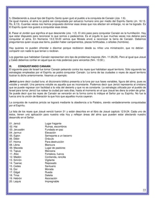 22
1. Obedeciendo a Josué tipo del Espíritu Santo quien guió al pueblo a la conquista de Canaán (Jos. 1:6).
De igual manera, el alma no podrá ser conquistada por esfuerzo humano sino por medio del Espíritu Santo (Jn. 16:13,
Ro. 8,13). Cuantas veces nos hemos propuesto dominar esas áreas que nos afectan sin embargo, no se ha logrado. Es
El Espíritu quien nos guiará a conquistar esas áreas.
2. Pasar el Jordán que significa el que desciende (Jos. 1:2). El otro paso para conquistar Canaán es la humillación. Hay
que estar dispuesto para reconocer lo que somos o padecemos. Es el orgullo lo que muchas veces nos detiene para
conquistar el alma. En Números 13:2,18-20 vemos que Moisés envió a reconocer la tierra de Canaán. Debemos
preguntarnos quien ocupa esa tierra, pueden haber campamentos, plazas fortificadas, o árboles (hombres).
Hay quienes no pueden ofrendar o diezmar porque recibieron desde su niñez una ministración, que no debían
compartir con nadie lo que tenían o recibían.
Los gigantes que habitaban Canaán representan otro tipo de problemas mayores (Nm. 11:28,29). Pero al igual que Josué
y Caleb debemos confiar en aquel que es más poderoso para vencerlos (Nm. 13:30 ).
III. CONQUISTANDO CANAAN:
El siguiente paso de Israel fue tomar Canaán peleando contra los reyes que habitaban aquel territorio. Sólo siguiendo las
estrategias empleadas por el Espíritu se podrá conquistar Canaán. La toma de las ciudades o reyes de aquel territorio
ilustran lo dicho anteriormente. Veamos un ejemplo:
Jericó quiere decir ciudad luna; el diccionario bíblico presenta a la luna por sus fases variables, figura del alma, pues es
voluble y versátil. Una persona voluble es aquella que es inconstante. Podemos decir que Jericó representa al cristiano
que se puede regresar con facilidad a la vida del desierto y que no es constante. La estrategia utilizada por el pueblo de
Israel para tomar Jericó fue rodear la ciudad por seis días, hasta el momento en el que Josué les diera la orden de gritar.
Se puede decir que los reyes de Canaán se vencerán en la forma como lo indique el Señor por su Espíritu. No fue la
fuerza sino la unción de liberación la que hizo que aquellos muros cayeran.
La conquista de nuestros jericós se logrará mediante la obediencia a la Palabra, siendo verdaderamente conquistadas
por el Espíritu.
La lista de los reyes que Josué venció fueron 31 y están descritos en el libro de Josué capitulo 12:9-24. Cada uno de
éstos, tienen una aplicación para nuestra vida hoy y reflejan áreas del alma que pueden estar afectando nuestro
desarrollo en el Señor.
01. Jericó Lugar fragante
02. Hai Ruinas, escombros
03. Jerusalén Fundada en paz
04. Jarmut Elevación
05. Eglon Semejante a un becerro
06. Debir Oráculo
07. Hoima Para destrucción
08. Libna Blancura
09. Maceda Lugar de pastores
10. Tapua Manzana
11. Afec Fortaleza, fuerza
12. Madón Contienda, rencilla
13. Simrón Vigilante
14. Taanac Reposado
15. Cedes Santuario
16. Dor Morada
17. Gilgal Rueda
18. Tirsa Deleite
19. Hebrón Asociación
20. Laquis Impregnable
 