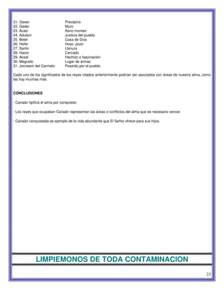 23
21. Geser Precipicio
22. Geder Muro
23. Acad Asno montes
24. Adulam Justicia del pueblo
25. Betel Casa de Dios
26. Hefer Hoyo, pozo
27. Sarón Llanura
28. Hazor Cercado
29. Acsaf Hechizo o fascinación
30. Meguido Lugar de armas
31. Jocneam del Carmelo Poseído por el pueblo
Cada uno de los significados de los reyes citados anteriormente podrían ser asociados con áreas de nuestra alma, como
las hay muchas más.
CONCLUSIONES
- Canaán tipifica el alma por conquistar.
- Los reyes que ocupaban Canaán representan las áreas o conflictos del alma que es necesario vencer.
- Canaán conquistada es ejemplo de la vida abundante que El Señor ofrece para sus hijos.
LIMPIEMONOS DE TODA CONTAMINACION
 
